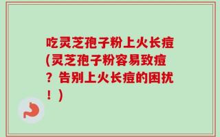吃灵芝孢子粉上火长痘(灵芝孢子粉容易致痘？告别上火长痘的困扰！)