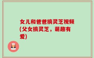 女儿和爸爸摘灵芝视频(父女摘灵芝，萌趣有爱)
