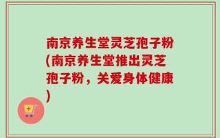 南京养生堂灵芝孢子粉(南京养生堂推出灵芝孢子粉，关爱身体健康)
