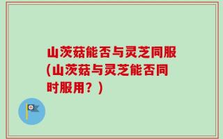 山茨菇能否与灵芝同服(山茨菇与灵芝能否同时服用？)