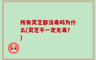 所有灵芝都没毒吗为什么(灵芝不一定无毒？)