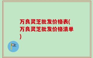 万良灵芝批发价格表(万良灵芝批发价格清单)