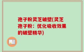 孢子粉灵芝破壁(灵芝孢子粉：优化吸收效果的破壁精华)