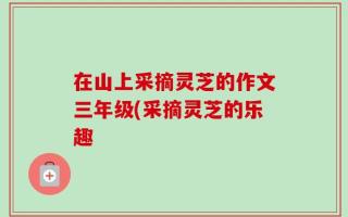 在山上采摘灵芝的作文三年级(采摘灵芝的乐趣