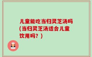 儿童能吃当归灵芝汤吗(当归灵芝汤适合儿童饮用吗？)