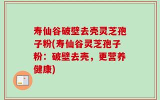 寿仙谷破壁去壳灵芝孢子粉(寿仙谷灵芝孢子粉：破壁去壳，更营养健康)