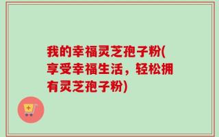 我的幸福灵芝孢子粉(享受幸福生活，轻松拥有灵芝孢子粉)