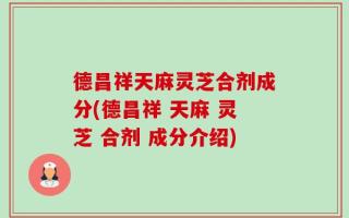 德昌祥天麻灵芝合剂成分(德昌祥 天麻 灵芝 合剂 成分介绍)