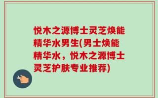 悦木之源博士灵芝焕能精华水男生(男士焕能精华水，悦木之源博士灵芝护肤专业推荐)