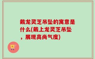 戴龙灵芝吊坠的寓意是什么(戴上龙灵芝吊坠，展现高尚气度)