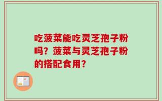 吃菠菜能吃灵芝孢子粉吗？菠菜与灵芝孢子粉的搭配食用？