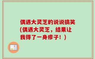 偶遇大灵芝的说说搞笑(偶遇大灵芝，结果让我得了一身疹子！)