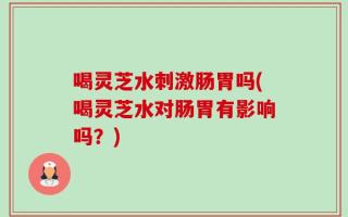 喝灵芝水刺激肠胃吗(喝灵芝水对肠胃有影响吗？)