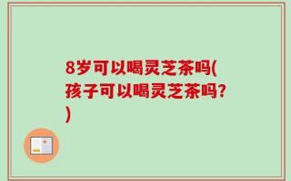 8岁可以喝灵芝茶吗(孩子可以喝灵芝茶吗？)