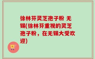 徐林芬灵芝孢子粉 无锡(徐林芬重视的灵芝孢子粉，在无锡大受欢迎)