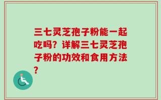 三七灵芝孢子粉能一起吃吗？详解三七灵芝孢子粉的功效和食用方法？