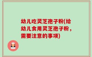 幼儿吃灵芝孢子粉(给幼儿食用灵芝孢子粉，需要注意的事项)