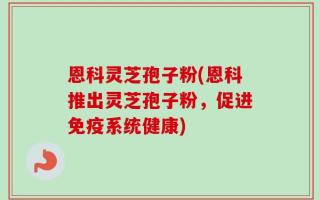 恩科灵芝孢子粉(恩科推出灵芝孢子粉，促进免疫系统健康)