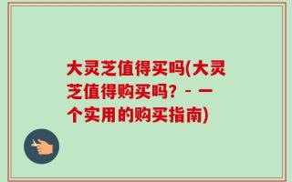 大灵芝值得买吗(大灵芝值得购买吗？- 一个实用的购买指南)