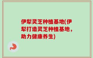 伊犁灵芝种植基地(伊犁打造灵芝种植基地，助力健康养生)
