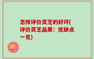 怎样评价灵芝的好坏(评价灵芝品质：优缺点一览)