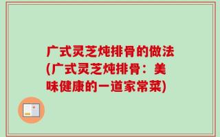 广式灵芝炖排骨的做法(广式灵芝炖排骨：美味健康的一道家常菜)