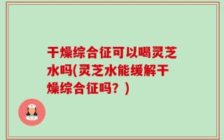 干燥综合征可以喝灵芝水吗(灵芝水能缓解干燥综合征吗？)