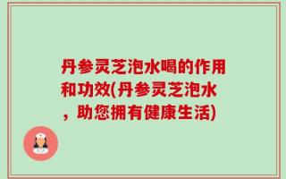 丹参灵芝泡水喝的作用和功效(丹参灵芝泡水，助您拥有健康生活)
