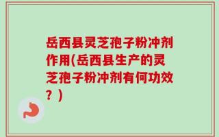 岳西县灵芝孢子粉冲剂作用(岳西县生产的灵芝孢子粉冲剂有何功效？)