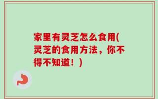 家里有灵芝怎么食用(灵芝的食用方法，你不得不知道！)