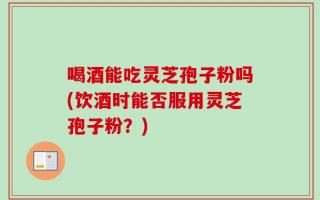 喝酒能吃灵芝孢子粉吗(饮酒时能否服用灵芝孢子粉？)