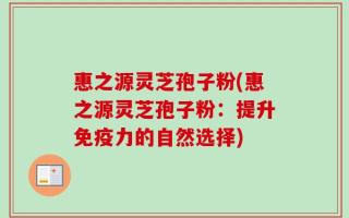 惠之源灵芝孢子粉(惠之源灵芝孢子粉：提升免疫力的自然选择)