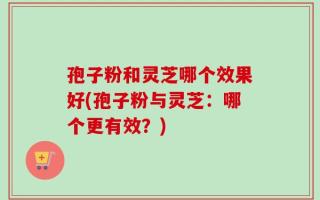 孢子粉和灵芝哪个效果好(孢子粉与灵芝：哪个更有效？)
