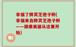 幸福了牌灵芝孢子粉(幸福来自牌灵芝孢子粉——健康美丽从这里开始)