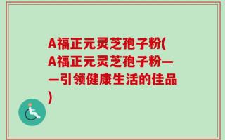 A福正元灵芝孢子粉(A福正元灵芝孢子粉——引领健康生活的佳品)