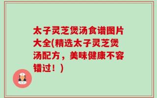 太子灵芝煲汤食谱图片大全(精选太子灵芝煲汤配方，美味健康不容错过！)