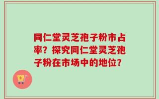 同仁堂灵芝孢子粉市占率？探究同仁堂灵芝孢子粉在市场中的地位？