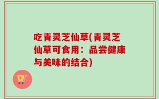 吃青灵芝仙草(青灵芝仙草可食用：品尝健康与美味的结合)