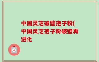 中国灵芝破壁孢子粉(中国灵芝孢子粉破壁再进化
