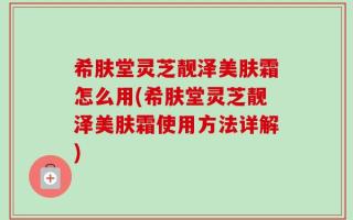 希肤堂灵芝靓泽美肤霜怎么用(希肤堂灵芝靓泽美肤霜使用方法详解)