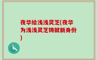夜华给浅浅灵芝(夜华为浅浅灵芝铸就新身份)