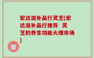 宏达滋补品行灵芝(宏达滋补品行推荐  灵芝的养生功能火爆市场)