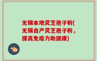 无锡本地灵芝孢子粉(无锡自产灵芝孢子粉，提高免疫力助健康)