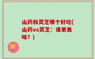 山药和灵芝哪个好吃(山药vs灵芝：谁更美味？)