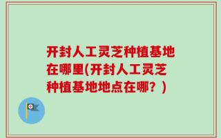 开封人工灵芝种植基地在哪里(开封人工灵芝种植基地地点在哪？)