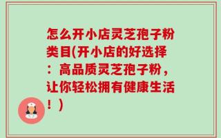 怎么开小店灵芝孢子粉类目(开小店的好选择：高品质灵芝孢子粉，让你轻松拥有健康生活！)