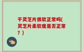 干灵芝片很软正常吗(灵芝片柔软度是否正常？)