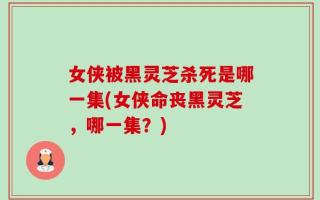 女侠被黑灵芝杀死是哪一集(女侠命丧黑灵芝，哪一集？)