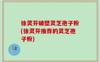 徐灵芬破壁灵芝孢子粉(徐灵芬推荐的灵芝孢子粉)
