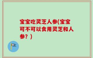 宝宝吃灵芝人参(宝宝可不可以食用灵芝和人参？)